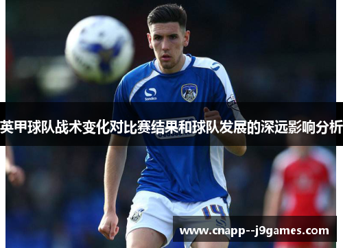 英甲球队战术变化对比赛结果和球队发展的深远影响分析 英甲球队战术变化对比赛结果和球队发展的深远影响分析