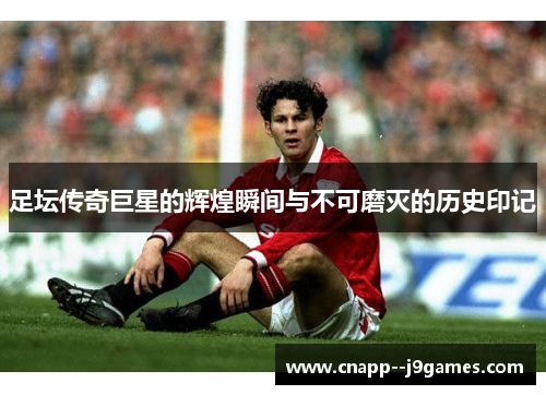 足坛传奇巨星的辉煌瞬间与不可磨灭的历史印记