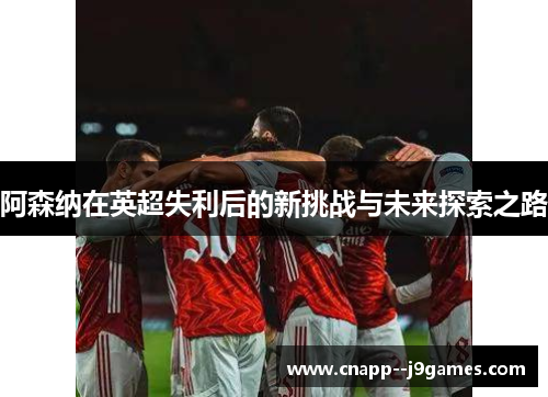 阿森纳在英超失利后的新挑战与未来探索之路 阿森纳在英超失利后的新挑战与未来探索之路