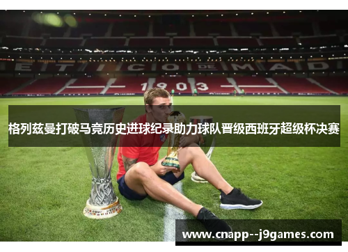 格列兹曼打破马竞历史进球纪录助力球队晋级西班牙超级杯决赛 格列兹曼打破马竞历史进球纪录助力球队晋级西班牙超级杯决赛