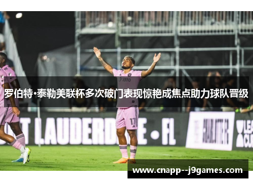 罗伯特·泰勒美联杯多次破门表现惊艳成焦点助力球队晋级